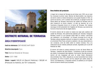 DISTRICTE NOTARIAL DE TERRASSA
ÀREA D’IDENTIFICACIÓ
Codi de referència: CAT ACVOC AHT 05/01
Nivell de descripció: Fons
Títol: Districte Notarial de Terrassa
Dates: 1237-1986
Volum i suport: 340,20 ml (Secció Històrica) i 363,80 ml
(Protocols no històrics, de 1911 endavant).
Breu història del productor
L’origen de la notaria de Terrassa es pot situar vers 1232, any en què
fou nomenat el primer notari, Bertran de Santcristòfor. Les relacions
de domini sobre la notaria terrassenca van quedar ﬁxades el 1254, en
què el rei Jaume I, com a creador de la institució, va atorgar al prior de
Santa Maria de Terrassa l’escrivania del castell de Terrassa amb el
dret d’exercir-hi la funció notarial i el dret de districte, és a dir,
l’exclusiva d’aquesta funció en el terme de Terrassa. Així restava
reconegut el dret preexistent de l’església de Terrassa, que exercia les
funcions d’escrivania des de segles abans.
El domini directe del rei sobre la notaria era regit pels castlans del
castell de Terrassa, títol patrimonial ostentat per diverses nissagues
familiars. Durant un curt període (1622-1661) la notaria i escrivania
van pertànyer a la Universitat i al Consell municipal de la vila de
Terrassa, perquè aquesta institució va adquirir la castlania. L’any 1661
el comerciant Pere Fizes comprà la castlania i els seus decendents la
van conservar, amb els drets sobre la notaria inclosos, ﬁns a la
instauració de les notaries públiques actuals, regulades per la Llei del
Notariat de 1862.
El domini útil sobre la notaria pertanyia al prior de Santa Maria de
Terrassa, i després del Sant Esperit, i comprenia el dret de nomenar
els notaris i la possessió dels registres i documents. Des del principi el
domini útil era traspassat pel prior al notari titular (transacció
documentada l’any 1305) i després es va anar transmetent als notaris
successors. El 1615 el domini útil fou adquirit pel castlà Josep de
Tormo i de Vilademany i, d’aquesta manera, la castlania va unir aquest
domini al domini directe que ja posseïa.
75
 