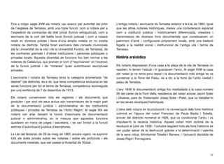 Fins a mitjan segle XVIII els notaris van exercir per autoritat del prior
de l’església de Terrassa, amb una triple funció: com a notaris per a
l’expedició de contractes de dret privat (funció extrajudicial), com a
escrivans de la cort del batlle local (funció judicial) i com a notaris
reials en diversos pobles i llocs d’una àmplia rodalia on no existia
notaria de districte. També foren escrivans dels consells municipals
(de la Universitat de la vila i de la Universitat Forana, de Terrassa), de
les confraries gremials i d’altres institucions i persones públiques o
privades locals. Aquesta diversitat de funcions fou ben normal a les
notaries de Catalunya, que prenien el nom d’“escrivanies” en l’exercici
de la funció judicial i de “notaries” quan autoritzaven escriptures
privades.
L’escrivania i notaria de Terrassa tenia la categoria anomenada “de
destret” (de districte), és a dir, que tenia competència exclusiva en les
seves funcions per tot el terme de Terrassa, competència reconeguda
per una sentència de 7 de desembre de 1613.
Els notaris conservaven tots els registres i els documents que
produïen i per això els seus arxius són transmissors de la major part
de la documentació jurídica i administrativa de les institucions
públiques i privades de Terrassa de l’Antic Règim. Al segle XIX els
notaris van anar deixant la funció d’escrivans de documentació
judicial o administrativa, en la mesura que aquestes funcions
quedaren en mans de jutges i secretaris, i es van limitar a la funció
estricta d’autorització pública d’escriptures.
La Llei del Notariat, de 28 de maig de 1862, encara vigent, va suprimir
tots els drets privats sobre les notaries i sobre els protocols i els
documents notarials, que van passar a titularitat de l’Estat.
L’antiga notaria i escrivania de Terrassa anterior a la Llei de 1862, igual
que les altres notaries històriques, mereix una consideració especial
com a institució jurídica i històricament diferenciada, creadora i
transmissora de diversos fons documentals que constitueixen un
patrimoni d’arrel i conﬁguració pròpiament locals, amb una tradició
lligada a la realitat social i institucional de l’antiga vila i terme de
Terrassa.
Història arxivística
Els notaris disposaven d’una casa a la plaça de la vila de Terrassa on
residien, hi tenien l’estudi i hi guardaven l’arxiu. Al segle XVIII la casa
del notari ja no tenia prou espai i la documentació més antiga es va
conservar a la Torre del Palau, és a dir, a la torre de l’antic castell i
palau de Terrassa.
L’any 1848 la documentació antiga fou traslladada a la casa número
28 del carrer de la Font Vella, residència del notari arxiver Jacint Soler
i Oliveras, pare de l’historiador Josep Soler i Palet, que va treballar-hi
en les seves recerques històriques.
L’obra dels notaris en la producció i la conservació dels fons històrics
culminà en l’època del notari Francesc de Paula Badia i Tobella,
arxiver del districte nomenat el 1926, que va condicionar l’arxiu i va
impulsar-hi la recerca històrica. Aquest notari morí víctima de la
revolució el juliol de 1936 i l’octubre següent tots els fons històrics es
van poder salvar de la destrucció gràcies a la determinació i valentia
de la seva vídua, Montserrat Tobella i Barrera, i l’actuació decidida de
Josep Rigol i Fornaguera.
76
 