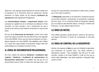 determinin, hem disposat aquest element de manera visible amb
la disposició de la informació sobre les restriccions d’accés
pertinents. El mateix podem dir de l’element Condicions de
reproducció també regulat pel dit Reglament.
Les Característiques físiques i requeriments tècnics s’han
incorporat en aquells fons on la informació era rellevant a l’hora
d’accedir a la seva consulta i com a advertiment de cara a
l’usuari en els casos en què l’estat de conservació no sigui el més
òptim.
Pel que fa als Instruments de descripció, només s’han inclòs
quan s’ha cregut convenient. Per a la resta de fons, tots disposen
d’una ﬁtxa NODAC inicial, que és la que es presenta a la Guia, i
alguns disposen d’un ﬁtxa NODAC més detallada, però d’altres
no. L’usuari que vulgui ampliar el coneixement d’algun dels fons
podrà adreçar-se en qualsevol moment a l’Arxiu.
A L’ÀREA DE DOCUMENTACIÓ RELACIONADA:
No s’han utilitzat els elements Existència i localització dels
originals i Existència i localització de reproduccions. La
Documentació relacionada s’ha detallat, tant pel que fa a la
documentació que es troba en altres fons del propi Arxiu, com
pel que fa a documentació conservada en altres arxius, sempre
que n’hem tingut constància.
La Bibliograﬁa presentada no és exhaustiva, simplement permet
una primera orientació i aproximació al coneixement contextual
del fons. Aquí, s’hi ha incorporat també la bibliograﬁa utilitzada
per a la redacció dels elements Abast i Contingut o Història del
Productor, i no hem utilitzat l’element Fonts.
A L’ÀREA DE NOTES:
S’ha utilitzat poquíssim aquest element, només en els casos en
què alguna informació no podia ser incorporada en cap altre
element.
A L’ÀREA DE CONTROL DE LA DESCRIPCIÓ:
Només s’ha disposat la Data en què s’ha ﬁnalitzat la descripció
que presentem en aquesta Guia. Les dates relatives a
descripcions prèvies i més completes, des del punt de vista
arxivístic, consten a les ﬁtxes NODAC a nivell de fons que ja
havien estat elaborades i que estan igualment a disposició dels
usuaris a l’Arxiu.
7
 