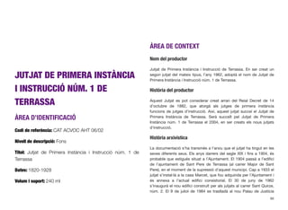 JUTJAT DE PRIMERA INSTÀNCIA
I INSTRUCCIÓ NÚM. 1 DE
TERRASSA
ÀREA D’IDENTIFICACIÓ
Codi de referència: CAT ACVOC AHT 06/02
Nivell de descripció: Fons
Títol: Jutjat de Primera Instància i Instrucció núm. 1 de
Terrassa
Dates: 1820-1928
Volum i suport: 240 ml
ÀREA DE CONTEXT
Nom del productor
Jutjat de Primera Instància i Instrucció de Terrassa. En ser creat un
segon jutjat del mateix tipus, l’any 1962, adoptà el nom de Jutjat de
Primera Instància i Instrucció núm. 1 de Terrassa.
Història del productor
Aquest Jutjat es pot considerar creat arran del Reial Decret de 14
d’octubre de 1882, que atorgà als jutges de primera instància
funcions de jutges d’instrucció. Així, aquest jutjat succeí el Jutjat de
Primera Instància de Terrassa. Serà succeït pel Jutjat de Primera
Instància núm. 1 de Terrassa el 2004, en ser creats els nous jutjats
d’instrucció.
Història arxivística
La documentació s’ha transmès a l’arxiu que el jutjat ha tingut en les
seves diferents seus. Els anys darrers del segle XIX i ﬁns a 1904, és
probable que estigués situat a l’Ajuntament. El 1904 passà a l’ediﬁci
de l’ajuntament de Sant Pere de Terrassa (al carrer Major de Sant
Pere), en el moment de la supressió d’aquest municipi. Cap a 1933 el
jutjat s’instal·là a la casa Marcet, que fou adquirida per l’Ajuntament i
és annexa a l’actual ediﬁci consistorial. El 30 de juny de 1962
s’inaugurà el nou ediﬁci construït per als jutjats al carrer Sant Quirze,
núm. 2. El 9 de juliol de 1984 es traslladà al nou Palau de Justícia
88
 