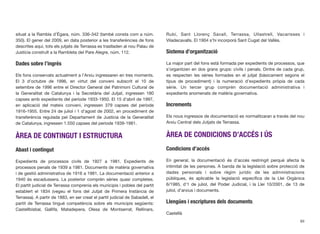 situat a la Rambla d’Ègara, núm. 336-342 (també consta com a núm.
350). El gener del 2009, en data posterior a les transferències de fons
descrites aquí, tots els jutjats de Terrassa es traslladen al nou Palau de
Justícia construït a la Rambleta del Pare Alegre, núm. 112.
Dades sobre l’ingrés
Els fons conservats actualment a l’Arxiu ingressaren en tres moments.
El 3 d’octubre de 1996, en virtut del conveni subscrit el 10 de
setembre de 1996 entre el Director General del Patrimoni Cultural de
la Generalitat de Catalunya i la Secretària del Jutjat, ingressen 180
capses amb expedients del període 1933-1950. El 15 d’abril de 1997,
en aplicació del mateix conveni, ingressen 379 capses del període
1916-1955. Entre 24 de juliol i 1 d’agost de 2002, en procediment de
transferència regulada pel Departament de Justícia de la Generalitat
de Catalunya, ingressen 1.550 capses del període 1939-1981.
ÀREA DE CONTINGUT I ESTRUCTURA
Abast i contingut
Expedients de processos civils de 1927 a 1981. Expedients de
processos penals de 1939 a 1981. Documents de matèria governativa
i de gestió administrativa de 1916 a 1981. La documentació anterior a
1940 és escadussera. La posterior comprèn sèries quasi completes.
El partit judicial de Terrassa comprenia els municipis i pobles del partit
establert el 1834 (vegeu el fons del Jutjat de Primera Instància de
Terrassa). A partir de 1883, en ser creat el partit judicial de Sabadell, el
partit de Terrassa tingué competència sobre els municipis següents:
Castellbisbal, Gallifa, Matadepera, Olesa de Montserrat, Rellinars,
Rubí, Sant Llorenç Savall, Terrassa, Ullastrell, Vacarisses i
Viladecavalls. El 1904 s’hi incorporà Sant Cugat del Vallès.
Sistema d’organització
La major part del fons està formada per expedients de processos, que
s’organitzen en dos grans grups: civils i penals. Dintre de cada grup,
es respecten les sèries formades en el jutjat (bàsicament segons el
tipus de procediment) i la numeració d’expedients pròpia de cada
sèrie. Un tercer grup comprèn documentació administrativa i
expedients anomenats de matèria governativa.
Increments
Els nous ingressos de documentació es normalitzaran a través del nou
Arxiu Central dels Jutjats de Terrassa.
ÀREA DE CONDICIONS D’ACCÉS I ÚS
Condicions d’accés
En general, la documentació és d’accés restringit perquè afecta la
intimitat de les persones. A banda de la legislació sobre protecció de
dades personals i sobre règim jurídic de les administracions
públiques, és aplicable la legislació especíﬁca de la Llei Orgànica
6/1985, d’1 de juliol, del Poder Judicial, i la Llei 10/2001, de 13 de
juliol, d’arxius i documents.
Llengües i escriptures dels documents:
Castellà
89
 