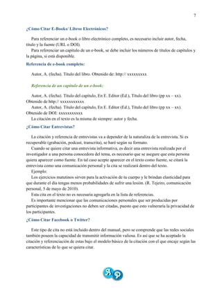 7
¿Cómo Citar E-Books/ Libros Electrónicos?
Para referenciar un e-book o libro electrónico completo, es necesario incluir autor, fecha,
título y la fuente (URL o DOI).
Para referenciar un capítulo de un e-book, se debe incluir los números de títulos de capítulos y
la página, si está disponible.
Referencia de e-book completo:
Autor, A. (fecha). Título del libro. Obtenido de: http:// xxxxxxxxx
Referencia de un capítulo de un e-book:
Autor, A. (fecha). Título del capítulo, En E. Editor (Ed.), Título del libro (pp xx – xx).
Obtenido de http:// xxxxxxxxxxx
Autor, A. (fecha). Título del capítulo, En E. Editor (Ed.), Título del libro (pp xx – xx).
Obtenido de DOI: xxxxxxxxxxx
La citación en el texto es la misma de siempre: autor y fecha.
¿Cómo Citar Entrevistas?
La citación y referencia de entrevistas va a depender de la naturaliza de la entrevista. Si es
recuperable (grabación, podcast, transcrita), se haré según su formato.
Cuando se quiere citar una entrevista informativa, es decir una entrevista realizada por el
investigador a una persona conocedora del tema, es necesario que se asegure que esta persona
quiera aparecer como fuente. En tal caso acepte aparecer en el texto como fuente, se citará la
entrevista como una comunicación personal y la cita se realizará dentro del texto.
Ejemplo:
Los ejercicios matutinos sirven para la activación de tu cuerpo y le brindan elasticidad para
que durante el día tengas menos probabilidades de sufrir una lesión. (R. Tejeiro, comunicación
personal, 5 de mayo de 2010).
Esta cita en el texto no es necesaria agregarla en la lista de referencias.
Es importante mencionar que las comunicaciones personales que ser producidas por
participantes de investigaciones no deben ser citadas, puesto que esto vulneraría la privacidad de
los participantes.
¿Cómo Citar Facebook o Twitter?
Este tipo de cita no está incluido dentro del manual, pero se comprende que las redes sociales
también poseen la capacidad de transmitir información valiosa. Es así que se ha aceptado la
citación y referenciación de estas bajo el modelo básico de la citación con el que encaje según las
características de lo que se quiera citar.
 