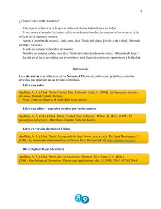 8
¿Cómo Citar Desde Youtube?
Este tipo de referencia es la que se utiliza de forma habitual para un video.
Si se conoce el nombre del autor real y su nickname/nombre de usuario en la cuente se debe
utilizar de la siguiente manera:
Autor, a [nombre de usuario]. (año, mes, día). Título del video. [Archivo de video]. Obtenido
en http:// xxxxxxx
Si solo se conocer el nombre de usuario:
Nombre de usuario. (años, mes día). Título del video [archivo de video]. Obtenido de http://
La cita en el texto se realiza con el nombre o nick fuera de corchetes o paréntesis y la (fecha).
Referencias
Las referencias más utilizadas en las Normas APA son de publicación periódica como los
artículos que aparecen en las revistas científicas.
Libro con autor
Apellido, A. A. (Año). Título. Ciudad, País: Editorial. Crick, F. (1994). La búsqueda científica
del alma. Madrid, España: Debate.
Nota: Como se observa, el título debe ir en cursiva
Libro con editor – capítulos escritos por varios autores
Apellido, A. A. (Ed.). (Año). Título. Ciudad, País: Editorial. Wilber, K. (Ed.). (1997). El
paradigma holográfico. Barcelona, España: Editorial Kairós
Libro en versión electrónica Online
Apellido, A. A. (Año). Título. Recuperado de http://www.xxxxxx.xxx De Jesús Domínguez, J.
(1887). La autonomía administrativa en Puerto Rico. Recuperado de http://memory.loc.gov/
DOI (Digital Object Identifier)
Apellido, A. A. (Año). Título. doi: xx.xxxxxxxx Montero, M. y Sonn, C. C. (Eds.).
(2009). Psychology of Liberation: Theory and applications. doi: 10.1007/ 978-0-387-85784-8
 