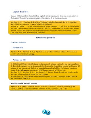 9
Capítulo de un libro
Cuando el libro donde se ha sustraído el capítulo a referenciar de un libro que es con editor, es
decir, de un libro con varios autores, debe referenciarse de la siguiente manera:
Apellido, A. A., y Apellido, B. B. (Año). Título del capítulo o la entrada. En A. A. Apellido.
(Ed.), Título del libro (pp. xx-xx). Ciudad, País: Editorial.
Molina, V. (2008). “… es que los estudiantes no leen ni escriben”: El reto de la lectura y la escri
tura en la Pontificia Universidad Javeriana de Cali. En H. Mondragón (Ed.), Leer, com- prender,
debatir, escribir. Escritura de artículos científicos por profesores universitarios (pp. 53-62).
Cali, Valle del Cauca: Sello Editorial Javeriano.
Publicaciones periódicas
Artículos científicos
Forma básica
Apellido, A. A., Apellido, B. B., y Apellido, C. C. (Fecha). Título del artículo. Nombre de la
revista, volumen(número), pp-pp.
Artículo con DOI
El DOI (Digital Object Indetifier) es el código que se le asignan a artículos que ingresan a bases
de datos de la web para convertirse en articulos de consulta. Este código permite la ubicación del
artículo de una manera más fácil sin la necesidad de acudir a la URL. Por lo tanto, cuando en
alguna de las referencias se encuentra el DOI ya no se copia la URL en esta.
Apellido, A. A., Apellido, B. B., y Apellidos, C. C. (Fecha). Título del artículo. Nombre de la
revis- ta, volumen(número), pp-pp. doi: xx.xxxxxxx
Bezuidenhout, A. (2006). Consciousness and Language (review). Language, 82(4), 930- 934.
doi: 10.1353/lan.2006.0184
Artículo sin DOI Artículo impreso
Apellido, A. A. (Año). Título del artículo. Nombre de la revista, volumen(número), pp-pp.
Fields, D. (2007). Más allá de la teoría neuronal. Mente y Cerebro, (24), 12-17.
 