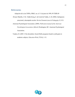 13
Referencias
Adopción de la cita TSPR y PRSC, res. el 11 de junio de 1999, 99 TSPR 89
Álvarez Manilla, J. M., Valdés Krieg, E. & Curiel de Valdés, A. B. (2006). Inteligencia
emocional y desempeño escolar. Revista Panamericana de Pedagogía, 9, 9-33.
American Psychological Association. (2009). Publication manual of the American
Psychological Association. (6th ed.) Washington, DC: American Psychological
Association.
Viadero, D. (2007, 19 de diciembre). Social-Skills programs found to yield gains in
academic subjects. Education Week, 27(16), 1-15.
 