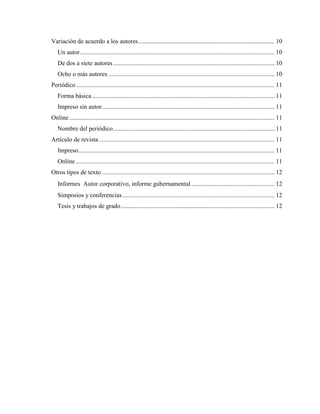 Variación de acuerdo a los autores....................................................................................... 10
Un autor............................................................................................................................ 10
De dos a siete autores....................................................................................................... 10
Ocho o más autores .......................................................................................................... 10
Periódico .............................................................................................................................. 11
Forma básica .................................................................................................................... 11
Impreso sin autor.............................................................................................................. 11
Online................................................................................................................................... 11
Nombre del periódico....................................................................................................... 11
Artículo de revista................................................................................................................ 11
Impreso............................................................................................................................. 11
Online............................................................................................................................... 11
Otros tipos de texto .............................................................................................................. 12
Informes Autor corporativo, informe gubernamental ..................................................... 12
Simposios y conferencias................................................................................................. 12
Tesis y trabajos de grado.................................................................................................. 12
 