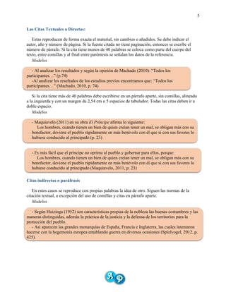 5
Las Citas Textuales o Directas:
Estas reproducen de forma exacta el material, sin cambios o añadidos. Se debe indicar el
autor, año y número de página. Si la fuente citada no tiene paginación, entonces se escribe el
número de párrafo. Si la cita tiene menos de 40 palabras se coloca como parte del cuerpo del
texto, entre comillas y al final entre paréntesis se señalan los datos de la referencia.
Modelos
- Al analizar los resultados y según la opinión de Machado (2010): “Todos los
participantes…” (p.74)
-Al analizar los resultados de los estudios previos encontramos que: “Todos los
participantes…” (Machado, 2010, p. 74)
Si la cita tiene más de 40 palabras debe escribirse en un párrafo aparte, sin comillas, alineado
a la izquierda y con un margen de 2,54 cm o 5 espacios de tabulador. Todas las citas deben ir a
doble espacio.
Modelos
- Maquiavelo (2011) en su obra El Príncipe afirma lo siguiente:
Los hombres, cuando tienen un bien de quien creían tener un mal, se obligan más con su
benefactor, deviene el pueblo rápidamente en más benévolo con él que si con sus favores lo
hubiese conducido al principado (p. 23)
- Es más fácil que el príncipe no oprima al pueblo y gobernar para ellos, porque:
Los hombres, cuando tienen un bien de quien creían tener un mal, se obligan más con su
benefactor, deviene el pueblo rápidamente en más benévolo con él que si con sus favores lo
hubiese conducido al principado (Maquiavelo, 2011, p. 23)
Citas indirectas o paráfrasis
En estos casos se reproduce con propias palabras la idea de otro. Siguen las normas de la
citación textual, a excepción del uso de comillas y citas en párrafo aparte.
Modelos
- Según Huizinga (1952) son características propias de la nobleza las buenas costumbres y las
maneras distinguidas, además la práctica de la justicia y la defensa de los territorios para la
protección del pueblo.
- Así aparecen las grandes monarquías de España, Francia e Inglaterra, las cuales intentaron
hacerse con la hegemonía europea entablando guerra en diversas ocasiones (Spielvogel, 2012, p.
425).
 