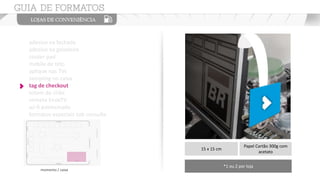 adesivo na fachada
adesivo na geladeira
couter pad
mobile de teto
aplique nas TVs
sampling no caixa
tag de checkout
totem de chão
vinheta EnoxTV
wi-fi patrocinado
formatos especiais sob consulta
15 x 15 cm
Papel Cartão 300g com
acetato
*1 ou 2 por loja
momento / caixa
 