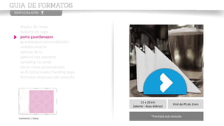 display de mesa
bolacha de copo
porta guardanapos
guardanapos personalizados
vinheta enox tv
aplique de tv
adesivo nos espelhos
sampling na conta
porta conta personalizado
wi-fi patrocinado / landing page
formatos especiais sob consulta
momento / mesa
15 x 20 cm
(aberto - duas dobras)
Vinil do PS de 2mm
*Formato sob consulta
 