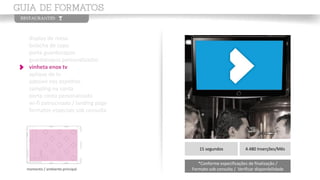 display de mesa
bolacha de copo
porta guardanapos
guardanapos personalizados
vinheta enox tv
aplique de tv
adesivo nos espelhos
sampling na conta
porta conta personalizado
wi-fi patrocinado / landing page
formatos especiais sob consulta
momento / ambiente principal
15 segundos 4.480 Inserções/Mês
*Conforme especificações de finalização /
Formato sob consulta / Verificar disponibilidade
 