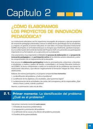 19
FONDO NACIONAL DE DESARROLLO DE LA EDUCACIÓN PERUANA
Las instituciones educativas son los organismos encargados de proponer y ejecutar proyectos
de innovación pedagógica destinados a elevar la calidad de los aprendizajes de los estudiantes
y a mejorar, en general, el servicio educativo. En esta labor, el Consejo Educativo Institucional
(CONEI) desempeña un rol fundamental pues es el órgano que, finalmente, aprobará el proyec-
to y la conformación del Comité de Gestión del Proyecto (CGP), el cual tendrá una participación
importante en su formulación, en su ejecución y en su evaluación.
Una característica muy importante e infaltable del proceso de elaboración de un proyecto de
innovación pedagógica es la participación activa de los distintos actores educativos y socia-
les comprometidos con el mejoramiento de la educación.
Este proceso de elaboración participativa involucra, principalmente, a directivos, a docentes,
a estudiantes, a madres y padres de familia, a autoridades y al Consejo Educativo Institucio-
nal (CONEI). Se busca comprometer a todos en la resolución de los problemas que tienen las
instituciones educativas y que afectan negativamente la formación integral de niñas, niños y
adolescentes.
Elaborar, de manera participativa, un proyecto comprende tres momentos:
1.	La identificación del problema: ¿Cuál es el problema?
2.	La definición de los objetivos y los resultados: ¿Qué queremos lograr?
3.	La determinación de las actividades y las metas, del cronograma y de los responsables: ¿Qué
vamos a hacer, cuánto, cuándo y quiénes?
Veamos, a continuación, cada uno de ellos.
¿CÓMO ELABORAMOS
LOS PROYECTOS DE INNOVACIÓN
PEDAGÓGICA?	
Capítulo 2
Este primer momento consta de cuatro pasos:
1.	El listado de situaciones problemáticas
2.	La agrupación y priorización del problema
3.	La definición de las causas y los efectos del problema priorizado
4.	El análisis de las potencialidades
2.1.	 Primer momento: La identificación del problema:
¿Cuál es el problema?
 