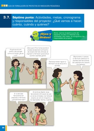 64
GUÍA DE FORMULACIÓN DE PROYECTOS DE INNOVACIÓN PEDAGÓGICA
3.7.	 Séptimo punto: Actividades, metas, cronograma
y responsables del proyecto: ¿Qué vamos a hacer,
cuánto, cuándo y quiénes?
Ahora, veamos el séptimo punto del
esquema; es decir, lo referente a las
actividades y las metas, el cronograma y los
responsables del proyecto.
¡Ojos y
Oídos!
Podríamos también mejorar la
información que se obtuvo en la
asamblea.
Efectivamente, no siempre
la información obtenida en la
asamblea está técnicamente
bien preparada para colocarla
en el esquema.
Al igual que el punto
anterior, creo que este
punto ya lo hicimos. ¿Es así
o no?
¡Claro que sí! Ya lo hicimos durante el
proceso de elaboración participativa
del proyecto. Se trata, entonces, de
organizar la información que se obtuvo
durante la asamblea general.
Si no estuviese
técnicamente bien
preparada la información,
¿qué podríamos hacer?
El Comité de Gestión revisa
técnicamente la formulación de cada
una de las actividades y las metas del
proyecto, así como el cronograma y
los responsables. Veamos un ejemplo.
 