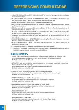 88
GUÍA DE FORMULACIÓN DE PROYECTOS DE INNOVACIÓN PEDAGÓGICA
1.	AGUERRONDO, Inés y Susana XIFRA (2002). La Escuela del Futuro I. ¿Cómo piensan las escuelas que
innovan? Buenos Aires.
2.	 BLANCO GUIJARRO, Rosa y Graciela MESSINA RAIMONDI (2000). Estado del Arte sobre las Innovacio-
nes Educativas en América Latina. Convenio Andrés Bello. Santiago de Chile.
3.	 CAÑAL DE LEÓN, Pedro y otros (2002). La Innovación Educativa. Madrid.
4.	 CREA-EDUCA (2004). Proyectos de Innovación Pedagógica. Área de Innovación Pedagógica. Material
de Reforzamiento. Lima.
5.	 EDUCA, Instituto De Fomento de una Educación de Calidad (2010). Serie:Tecnologías productivas y de
energías renovables en la escuela. Lima.
6.	 FONDEP - Fondo Nacional de Desarrollo de la Educación Peruana (2008). Guía de Diseño de Proyectos.
Concurso Lectura y Expresión Libre y Creativa. Lima.
7.	 MINISTERIO DE EDUCACIÓN – DINESST (2003). Guía de Formulación de Proyectos de Innovación Edu-
cativa. Lima.
8.	MINISTERIO DE EDUCACIÓN – DINESST (2003). Innovación y Transformación Educativa. I Seminario
Nacional de Innovaciones Pedagógicas. Lima.
9.	PONTIFICIA UNIVERSIDAD CATÓLICA DEL PERÚ (2000). Orientaciones para elaborar el Proyecto de
Innovación Curricular. Lima.
10.	 RIVAS, Manuel (2000). La Innovación Educativa. Editorial Síntesis. Madrid.
11.	 RODRÍGUEZ SOSA, Jorge y Molvina ZEVALLOS MANZUR (2007). Evaluación de proyectos de desarro-
llo local. Enfoques, métodos y procedimientos. DESCO. Lima.
ENLACES INTERNET:
1.	 ATEES (2000), Diseño de proyectos educativos – Metodología de trabajo en los proyectos. ATEES.
http://www.docstoc.com/docs/20363517/%C2%BFQu%C3%A9-es-un-Proyecto-Educativo
Fecha de la última consulta: 18.11.10
2.	 BARRANTES, Raúl. Las innovaciones educativas: escenarios y discursos de una década en Colombia.
Sociedad Colombiana de Pedagogía.
http://www.slideshare.net/exptecnocolbiaviva/innovacion-raul-barrantes
Fecha de la última consulta: 18.11.10
3. CARCELÉN, Carlos. Fundamentos Teóricos para la Innovación Educativa.
www.ismontessori.edu.pe/.../fundamentos_teoricos_para_la_innovacion_educativa.pdf
Fecha de la última consulta: 18.11.10
4.	 CIBERDOCENCIA. Un método llamado proyecto.
http://www.ciberdocencia.gob.pe/index.php?id=1524&a=articulo_completo
Fecha de la última consulta: 16.11.10
5.	 CIBERDOCENCIA. Innovación educativa. Blanca Lilia Trujillo Vallejo.
http://www.ciberdocencia.gob.pe/index.php?id=3348&a=articulo_completo
Fecha de la última consulta: 16.11.10
6.	 DOCENTE MODERNO 2010
http://jugare.blogcindario.com/2009/02/00093-la-innovacion-educativa.html
Fecha de la última consulta: 16.11.10
7.	 INNOVANDO. Año 6 – N°45. 2009.
http://www.scribd.com/doc/19410966/Innovando-n-45-de-29-de-Mayo-de-2009
Fecha de la última consulta: 16.11.10
REFERENCIAS CONSULTADAS
 
