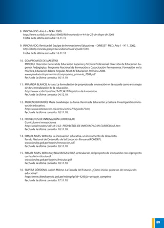 89
FONDO NACIONAL DE DESARROLLO DE LA EDUCACIÓN PERUANA
8.	 INNOVANDO. Año 6 – N°44. 2009.
http://www.scribd.com/doc/16960599/Innovando-n-44-de-22-de-Mayo-de-2009
Fecha de la última consulta: 16.11.10
9.	 INNOVANDO. Revista del Equipo de Innovaciones Educativas – DINESST- MED. Año 1 - N° 1. 2002.
http://destp.minedu.gob.pe/secundaria/nwdes/publi1.htm
Fecha de la última consulta: 16.11.10
10.	 COMPROMISO DE MAESTRO
MINEDU. Dirección General de Educación Superior y Técnico Profesional. Dirección de Educación Su-
perior Pedagógica. Programa Nacional de Formación y Capacitación Permanente. Formación en la
Práctica. Educación Básica Regular. Nivel de Educación Primaria 2008.
www.paulovi.edu.pe/normas/compromiso_primaria_2008.pdf
Fecha de la última consulta: 16.11.10
11.	 MIRANDA BLANCO, Arturo. La formulación de proyectos de innovación en la escuela como estrategia
de descentralización de la educación.
http://www.scribd.com/doc/14715431/Proyectos-de-Innovacion
Fecha de la última consulta: 04.12.10
12.	 MORENO BAYARDO, María Guadalupe. La Tarea. Revista de Educación y Cultura. Investigación e inno-
vación educativa.
http://www.latarea.com.mx/articu/articu7/bayardo7.htm
Fecha de la última consulta: 18.11.10
13. PROYECTOS DE INNOVACIÓN CURRICULAR
Currículum e innovaciones
http://anselmaster.es.tl/-k1-3-k2--PROYECTOS-DE-INNOVACI%D3N-CURRICULAR.htm
Fecha de la última consulta: 18.11.10
14. RIMARI ARIAS, Wilfredo. La innovación educativa, un instrumento de desarrollo.
Fondo Nacional de Desarrollo de la Educación Peruana (FONDEP).
www.fondep.gob.pe/boletin/Innovacion.pdf.
Fecha de la última consulta: 18.11.10
15.	 RIMARI ARIAS, Wilfredo y Nila VARGAS RUIZ. Articulación del proyecto de innovación con el proyecto
curricular institucional.
www.fondep.gob.pe/boletin/Articulac.pdf
Fecha de la última consulta: 18.11.10
16.	 SILVERA CÓRDOVA, Judith Milene. La Escuela del Futuro I. ¿Cómo iniciar procesos de innovación
educativa?
http://www.ciberdocencia.gob.pe/index.php?id=4295&a=articulo_completo
Fecha de la última consulta: 17.11.10
 