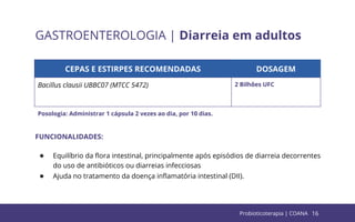 16
GASTROENTEROLOGIA | Diarreia em adultos
CEPAS E ESTIRPES RECOMENDADAS DOSAGEM
Bacillus clausii UBBC07 (MTCC 5472) 2 Bilhões UFC
FUNCIONALIDADES:
● Equilíbrio da ﬂora intestinal, principalmente após episódios de diarreia decorrentes
do uso de antibióticos ou diarreias infecciosas
● Ajuda no tratamento da doença inﬂamatória intestinal (DII).
Posologia: Administrar 1 cápsula 2 vezes ao dia, por 10 dias.
Probioticoterapia | COANA
 