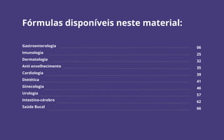 Fórmulas disponíveis neste material:
Gastroenterologia
Imunologia
Dermatologia
Anti envelhecimento
Cardiologia
Dietética
Ginecologia
Urologia
Intestino-cérebro
Saúde Bucal
06
25
32
35
39
41
46
57
62
66
 