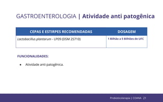 21
GASTROENTEROLOGIA | Atividade anti patogênica
CEPAS E ESTIRPES RECOMENDADAS DOSAGEM
Lactobacillus plantarum - LP09 (DSM 25710) 1 Bilhão a 5 Bilhões de UFC
FUNCIONALIDADES:
● Atividade anti patogênica.
Probioticoterapia | COANA
 