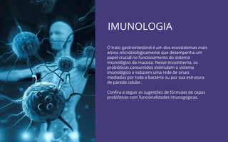 IMUNOLOGIA
O trato gastrointestinal é um dos ecossistemas mais
ativos microbiologicamente que desempenha um
papel crucial no funcionamento do sistema
imunológico da mucosa. Nesse ecossistema, os
probióticos consumidos estimulam o sistema
imunológico e induzem uma rede de sinais
mediados por toda a bactéria ou por sua estrutura
de parede celular.
Conﬁra a seguir as sugestões de fórmulas de cepas
probióticas com funcionalidades imunogógicas.
 