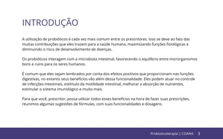 3
INTRODUÇÃO
Probioticoterapia | COANA
A utilização de probióticos é cada vez mais comum entre os prescritores. Isso se deve ao fato das
muitas contribuições que eles trazem para a saúde humana, maximizando funções ﬁsiológicas e
diminuindo o risco de desenvolvimento de doenças.
Os probióticos interagem com a microbiota intestinal, favorecendo o equilíbrio entre microrganismos
bons e ruins para os seres humanos.
É comum que eles sejam lembrados por conta dos efeitos positivos que proporcionam nas funções
digestivas, no entanto seus benefícios vão além dessa funcionalidade. Eles podem atuar no controle
de infecções intestinais, estímulo da motilidade intestinal, melhorar a absorção de nutrientes,
estimular o sistema imunológico e muito mais.
Para que você, prescritor, possa utilizar todos esses benefícios na hora de fazer suas prescrições,
reunimos algumas sugestões de fórmulas, com suas funcionalidades e dosagens.
 