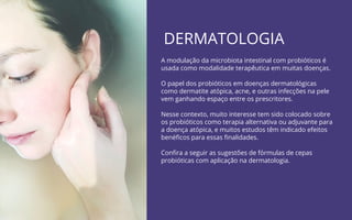 DERMATOLOGIA
A modulação da microbiota intestinal com probióticos é
usada como modalidade terapêutica em muitas doenças.
O papel dos probióticos em doenças dermatológicas
como dermatite atópica, acne, e outras infecções na pele
vem ganhando espaço entre os prescritores.
Nesse contexto, muito interesse tem sido colocado sobre
os probióticos como terapia alternativa ou adjuvante para
a doença atópica, e muitos estudos têm indicado efeitos
benéﬁcos para essas ﬁnalidades.
Conﬁra a seguir as sugestões de fórmulas de cepas
probióticas com aplicação na dermatologia.
 
