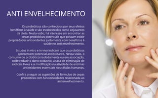 35
Probióticos para Imunidade | COANA
ANTI ENVELHECIMENTO
Os probióticos são conhecidos por seus efeitos
benéﬁcos à saúde e são estabelecidos como adjuvantes
da dieta. Nesta visão, há interesse em encontrar as
cepas probióticas potenciais que possam exibir
propriedades antioxidantes juntamente com benefícios à
saúde no anti envelhecimento.
Estudos in vitro e in vivo indicam que os probióticos
apresentam potencial antioxidante. Nessa visão, o
consumo de probióticos isoladamente ou em associação,
pode reduzir o dano oxidativo, a taxa de eliminação de
radicais livres e a modiﬁcação na atividade de enzimas
antioxidantes essenciais nas células humanas.
Conﬁra a seguir as sugestões de fórmulas de cepas
probióticas com funcionalidades relacionada ao
antienvelhecimento.
 