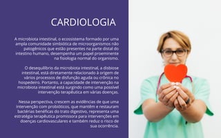 39
CARDIOLOGIA
Probióticos para Imunidade | COANA
A microbiota intestinal, o ecossistema formado por uma
ampla comunidade simbiótica de microorganismos não
patogênicos que estão presentes na parte distal do
intestino humano, desempenha um papel proeminente
na ﬁsiologia normal do organismo.
O desequilíbrio da microbiota intestinal, a disbiose
intestinal, está diretamente relacionado à origem de
vários processos de disfunção aguda ou crônica no
hospedeiro. Portanto, a capacidade de intervenção na
microbiota intestinal está surgindo como uma possível
intervenção terapêutica em várias doenças.
Nessa perspectiva, crescem as evidências de que uma
intervenção com probióticos, que mantêm e restauram
bactérias benéﬁcas do trato digestivo, representa uma
estratégia terapêutica promissora para intervenções em
doenças cardiovasculares e também reduz o risco de
sua ocorrência.
 