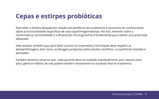 4
Cepas e estirpes probióticas
Para obter a eﬁcácia desejada em relação aos benefícios dos probióticos é necessário ter conhecimento
sobre as funcionalidades especíﬁcas de cada cepa/linhagem/estirpe. Por isso, entender sobre a
nomenclatura, funcionalidade e a eﬁcácia dos microrganismos é fundamental para realizar uma prescrição
adequada.
Vale ressaltar também que, para obter sucesso no tratamento a formulação deve respeitar as
estirpes/linhagens, bem como, as dosagens propostas pelos estudos cientíﬁcos, no qual foram testadas e
aprovadas.
Também devemos observar que, cada paciente deve ser avaliado individualmente, pois, fatores como
peso, gênero e hábitos de vida podem interferir diretamente no resultado ﬁnal do tratamento.
Probioticoterapia | COANA 4
 
