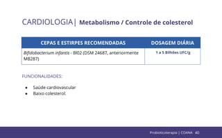 40
CARDIOLOGIA| Metabolismo / Controle de colesterol
CEPAS E ESTIRPES RECOMENDADAS DOSAGEM DIÁRIA
Biﬁdobacterium infantis - Bl02 (DSM 24687, anteriormente
MB287)
1 a 5 Bilhões UFC/g
FUNCIONALIDADES:
● Saúde cardiovascular
● Baixo colesterol.
Probioticoterapia | COANA
 