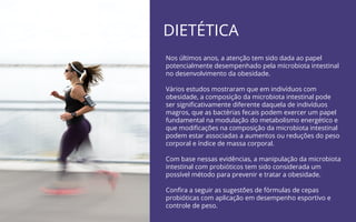DIETÉTICA
Nos últimos anos, a atenção tem sido dada ao papel
potencialmente desempenhado pela microbiota intestinal
no desenvolvimento da obesidade.
Vários estudos mostraram que em indivíduos com
obesidade, a composição da microbiota intestinal pode
ser signiﬁcativamente diferente daquela de indivíduos
magros, que as bactérias fecais podem exercer um papel
fundamental na modulação do metabolismo energético e
que modiﬁcações na composição da microbiota intestinal
podem estar associadas a aumentos ou reduções do peso
corporal e índice de massa corporal.
Com base nessas evidências, a manipulação da microbiota
intestinal com probióticos tem sido considerada um
possível método para prevenir e tratar a obesidade.
Conﬁra a seguir as sugestões de fórmulas de cepas
probióticas com aplicação em desempenho esportivo e
controle de peso.
 