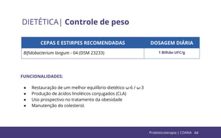 44
DIETÉTICA| Controle de peso
CEPAS E ESTIRPES RECOMENDADAS DOSAGEM DIÁRIA
Biﬁdobacterium longum - 04 (DSM 23233) 1 Bilhão UFC/g
FUNCIONALIDADES:
● Restauração de um melhor equilíbrio dietético ω-6 / ω-3
● Produção de ácidos linoléicos conjugados (CLA)
● Uso prospectivo no tratamento da obesidade
● Manutenção do colesterol.
Probioticoterapia | COANA
 