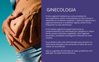 GINECOLOGIA
O trato vaginal é habitado por uma variedade de
microrganismos, sendo os lactobacilos os mais comuns e
relevantes em mulheres saudáveis. A disbiose vaginal leva à
vaginose bacteriana e candidíase vaginal, ambas muito
frequentes na vida reprodutiva.
A microbiota vaginal tem papel importante no
comprometimento da colonização por patógenos e, dessa
forma, previne infecções urogenitais, como vaginose
bacteriana, candidíase vulvovaginal e infecções do trato
urinário.
Os probióticos têm sido administrados para prevenir ou
tratar essas infecções, para aumentar as taxas de cura e
reduzir as recorrências.
Veja as sugestões de fórmulas de cepas probióticas com
aplicação na saúde íntima feminina.
 
