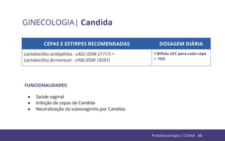 48
GINECOLOGIA| Candida
CEPAS E ESTIRPES RECOMENDADAS DOSAGEM DIÁRIA
Lactobacillus acidophilus - LA02 (DSM 21717) +
Lactobacillus fermentum - LF08 (DSM 18297)
1 Bilhão UFC para cada cepa
+ FOS
FUNCIONALIDADES:
● Saúde vaginal
● Inibição de cepas de Candida
● Neutralização da vulvovaginitis por Candida.
Probioticoterapia | COANA
 