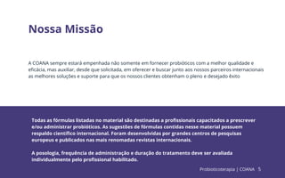 5
Nossa Missão
A COANA sempre estará empenhada não somente em fornecer probióticos com a melhor qualidade e
eﬁcácia, mas auxiliar, desde que solicitada, em oferecer e buscar junto aos nossos parceiros internacionais
as melhores soluções e suporte para que os nossos clientes obtenham o pleno e desejado êxito
Todas as fórmulas listadas no material são destinadas a proﬁssionais capacitados a prescrever
e/ou administrar probióticos. As sugestões de fórmulas contidas nesse material possuem
respaldo cientíﬁco internacional. Foram desenvolvidas por grandes centros de pesquisas
europeus e publicados nas mais renomadas revistas internacionais.
A posologia, frequência de administração e duração do tratamento deve ser avaliada
individualmente pelo proﬁssional habilitado.
Probioticoterapia | COANA 5
 