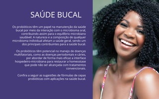 66
Probióticos para Imunidade | COANA
SAÚDE BUCAL
Os probióticos têm um papel na manutenção da saúde
bucal por meio da interação com o microbioma oral,
contribuindo assim para o equilíbrio microbiano
saudável. A natureza e a composição de qualquer
microbioma individual afetam a saúde geral, sendo um
dos principais contribuintes para a saúde bucal.
Os probióticos têm potencial no manejo de doenças
multifatoriais, como as doenças periodontais e cáries,
por abordar de forma mais eﬁcaz a interface
hospedeiro-microbiana para restaurar a homeostase
que pode não ser alcançada com tratamentos
convencionais.
Conﬁra a seguir as sugestões de fórmulas de cepas
probióticas com aplicações na saúde bucal.
 