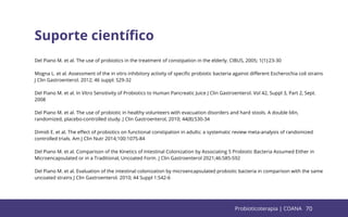 70
Suporte cientíﬁco
Del Piano M. et al. The use of probiotics in the treatment of constipation in the elderly. CIBUS, 2005; 1(1):23-30
Mogna L. et al. Assessment of the in vitro inhibitory activity of speciﬁc probiotic bacteria against diﬀerent Escherochia coli strains
J Clin Gastroenterol. 2012; 46 suppl: S29-32
Del Piano M. et al. In Vitro Sensitivity of Probiotics to Human Pancreatic Juice J Clin Gastroenterol. Vol 42, Suppl 3, Part 2, Sept.
2008
Del Piano M. et al. The use of probiotic in healthy volunteers with evacuation disorders and hard stools. A double blin,
randomized, placebo-controlled study. J Clin Gastroenterol, 2010; 44(8):S30-34
Dimidi E. et al. The eﬀect of probiotics on functional constipation in adults: a systematic review meta-analysis of randomized
controlled trials. Am J Clin Nutr 2014;100:1075-84
Del Piano M. et al. Comparison of the Kinetics of Intestinal Colonization by Associating 5 Probiotic Bacteria Assumed Either in
Microencapsulated or in a Traditional, Uncoated Form. J Clin Gastroenterol 2021;46:S85-S92
Del Piano M. et al. Evaluation of the intestinal colonization by microencapsulated probiotic bacteria in comparison with the same
uncoated strains J Clin Gastroenterol. 2010; 44 Suppl 1:S42-6
70
Probioticoterapia | COANA
 