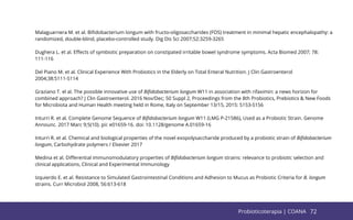 72
Malaguarnera M. et al. Biﬁdobacterium longum with fructo-oligosaccharides (FOS) treatment in minimal hepatic encephalopathy: a
randomized, double-blind, placebo-controlled study. Dig Dis Sci 2007;52:3259-3265
Dughera L. et al. Eﬀects of symbiotic preparation on constipated irritable bowel syndrome symptoms. Acta Biomed 2007; 78:
111-116
Del Piano M. et al. Clinical Experience With Probiotics in the Elderly on Total Enteral Nutrition. J Clin Gastroenterol
2004;38:S111-S114
Graziano T. el al. The possible innovative use of Biﬁdobacterium longum W11 in association with rifaximin: a news horizon for
combined approach? J Clin Gastroenterol. 2016 Nov/Dec; 50 Suppl 2, Proceedings from the 8th Probiotics, Prebiotics & New Foods
for Microbiota and Human Health meeting held in Rome, Italy on September 13/15, 2015: S153-S156
Inturri R. et al. Complete Genome Sequence of Biﬁdobacterium longum W11 (LMG P-21586), Used as a Probiotic Strain. Genome
Announc. 2017 Marc 9;5(10). pii: e01659-16. doi: 10.1128/genome A.01659-16
Inturri R. et al. Chemical and biological properties of the novel exopolysaccharide produced by a probiotic strain of Biﬁdobacterium
longum, Carbohydrate polymers / Elsevier 2017
Medina et al. Diﬀerential immunomodulatory properties of Biﬁdobacterium longum strains: relevance to probiotic selection and
clinical applications, Clinical and Experimental Immunology
Izquierdo E. et al. Resistance to Simulated Gastrointestinal Conditions and Adhesion to Mucus as Probiotic Criteria for B. longum
strains. Curr Microbiol 2008, 56:613-618
72
Probioticoterapia | COANA
 