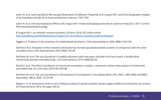 73
Interri R. et al. Scanning Electro Microscopy Observation of Adhesion Properties of B. longum W11 and Chromatographic Analysis
of Its Exopolysaccharide 2014, Food and Nutrition Sciences 1787-1792
Interri R. et al. Immunomodulatory Eﬀects of B. longum W11 Produced Exopolysaccharide on cytokine Production. 2017, Current
Pharmaceutical Biotechnology
B. longum W11, an antibiotic resistant probiotic, Di Pierro 2018, CEC online article:
http://ceceditore.com/biﬁdobacterium-longum-w11-an-antibiotic-resistant-probiotic/?lang=en
Saggioro A. Probiotic in the treatment of irritable Bowel Syndrome. J Clint Gastroeneterol, 2004; 38(8): S104-106
Del Piano et al. Evaluation of the intestinal colonization by microencapsulated probiotic bacteria in comparison with the same
uncoated strains J Clin Gastroenterol. 2010; 44(8): S42-46
Del Piano M. et al. The use of probiotic in healthy volunteers with evacuation disorders and hard stools. A double blind,
randomized, placebo-controlled study. J Clin Gastroenterol, 2010; 44(8):S30-34
Dimidi E. et al. The eﬀect of probiotics on functional constipation in adults: a systematic review meta-analysis of randomized
controlled trials. Am J Clin Nutr 2014;100:1075-84
Del Piano M. et al. The use of probiotics in the treatment of constipation in the elderly (BL03, LP01, BS01, LR05, BA02 and BR03
separately). CIBUS, 2005; 1(1):23-30.
Mogna L. et al. Assessment of the in vitro inhibitory activity of speciﬁc probiotic bacteria against diﬀerent Escherochia coli strains J
Clin Gastroenterol. 2012; 46 suppl: S29-32
73
Probioticoterapia | COANA
 