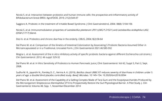 74
Nicola S. et al. Interaction between probiotics and human immune cells: the prospective anti-inﬂammatory activity of
Biﬁdobacterium breve BR03. AgroFOOD, 2010; 21(2):S44-47
Saggioro A. Probiotic in the treatment of irritable Bowel Syndrome. J Clint Gastroeneterol, 2004; 38(8): S104-106
Nicola S. et al. Immunomodulation properties of Lactobacillus plantarum LP01 (LMG P-21021) and Lactobacillus acidophilus LA02
(DSM 21717) blend.
Dezi A. et al. Probiotics and chronic diarrhea in the enderly. CIBUS, 2004; 8(2):58-64
Del Piano M. et al. Comparison of the Kinetics of Intestinal Colonization by Associating 5 Probiotic Bacteria Assumed Either in
Microencapsulated or in a Traditional, Uncoated Form. J Clin Gastroenterol 2021;46:S85-S92
Mogna L. et al. Assessment of the in vitro inhibitory activity of speciﬁc probiotic bacteria against diﬀerent Escherochia coli strains J
Clin Gastroenterol. 2012; 46 suppl: S29-32
Del Piano M. et al. In Vitro Sensitivity of Probiotics to Human Pancreatic Juice J Clint Gastroenterol. Vol 42, Suppl 3, Part 2, Sept.
2008.
Sudha M. R., Jayanthi N., Pandey D. C., Verma A. K. (2019). Bacillus clausii UBBC-07 reduces severity of diarrhoea in children under 5
years of age: a double blind placebo controlled study. Benef. Microbes. 10 149–154. 10.3920/bm2018.0094
Del Piano M. et al. Assessment of the Capability of a Gelling Complex Made of Tara Gum and the Exopolysaccharides Produced by
the Microorganism Streptococcus thermophilus ST10 to Prospectively Restore the Gut Physiological Barrier. A Pilot Study. J. Clin
Gastroenterol, Volume 48, Sipp. 1, November/December 2014
74
Probioticoterapia | COANA
 
