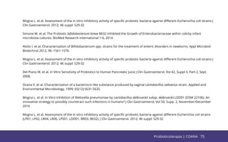 75
Mogna L. et al. Assessment of the in vitro inhibitory activity of speciﬁc probiotic bacteria against diﬀerent Escherochia coli strains J
Clin Gastroenterol. 2012; 46 suppl: S29-32
Simone M. et al. The Probiotic biﬁdobacterium breve B632 Inhibited the Growth of Enterobacteriaceae within colicky infant
microbiota cultures. BioMed Research International 1-6, 2014
Aloíio I. et al. Characterization of Biﬁdobacterium spp. strains for the treatment of enteric disorders in newborns. Appl Microbiol
Biotechnol 2012, 96: 1561-1576.
Mogna L. et al. Assessment of the in vitro inhibitory activity of speciﬁc probiotic bacteria against diﬀerent Escherochia coli strains J
Clin Gastroenterol. 2012; 46 suppl: S29-32
Del Piano M. et al. In Vitro Sensitivity of Probiotics to Human Pancreatic Juice J Clin Gastroenterol. Vol 42, Suppl 3, Part 2, Sept.
2008.
Ocana V. et al. Characterization of a bacteriocin like substance produced by vaginal Lactobacillus salivarius strain. Applied and
Environmental Microbiology, 1999; 65(12):5631-5635
Mogna L. et al. In Vitro Inhibition of Klebsiella pneumoniae by Lactobacillus delbrueckii subsp. delbrueckii LDD01 (DSM 22106). An
innovative strategy to possibly counteract such infections in humans? J Clin Gastroenterol, Vol 50, Supp. 2, November/December
2016
Mogna L. et al. Assessment of the in vitro inhibitory activity of speciﬁc probiotic bacteria against diﬀerent Escherichia coli strains
(LP01, LP02, LR04, LR06, LPS01, LDD01, BR03, B632). J Clin Gastroenterol. 2012; 46 suppl: S29-32
75
Probioticoterapia | COANA
 