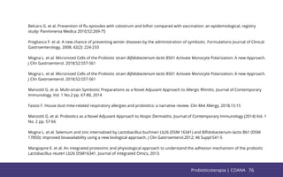 76
Belcaro G. et al. Prevention of ﬂu episodes with colostrum and biﬁvir compared with vaccination: an epidemiological, registry
study: Panminerva Medica 2010;52:269-75
Pregliasco F. et al. A new chance of preventing winter diseases by the administration of symbiotic. Formulations Journal of Clinical
Gastroenterology, 2008; 42(2): 224-233
Mogna L. et al. Micronized Cells of the Probiotic strain Biﬁdobacterium lactis BS01 Activate Monocyte Polarization: A new Approach.
J Clin Gastroenterol. 2018;52:S57-S61
Mogna L. et al. Micronized Cells of the Probiotic strain Biﬁdobacterium lactis BS01 Activate Monocyte Polarization: A new Approach.
J Clin Gastroenterol. 2018;52:S57-S61
Manzotti G. et al. Multi-strain Symbiotic Preparations as a Novel Adjuvant Approach to Allergic Rhinitis. Journal of Contemporary
Immunology, Vol. 1 No.2 pp. 67-80, 2014
Fassio F. House dust mite-related respiratory allergies and probiotics: a narrative review. Clin Mol Allergy, 2018,15:15
Manzotti G. et al. Probiotics as a Novel Adjuvant Approach to Atopic Dermatitis. Journal of Contemporary Immunology (2014) Vol. 1
No. 2 pp. 57-66
Mogna L. et al. Selenium and zinc internalized by Lactobacillus buchneri Lb26 (DSM 16341) and Biﬁdobacterium lactis Bb1 (DSM
17850): improved bioavailability using a new biological approach. J Clin Gastroenterol.2012; 46 Suppl:S41-5
Mangiapne E. et al. An integrated proteomic and physiological approach to understand the adhesion mechanism of the probiotic
Lactobacillus reuteri Lb26 DSM16341. Journal of integrated Omics, 2013.
76
Probioticoterapia | COANA
 