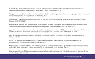 77
Galano E. et al. Privileged Incorporation of Selenium as Selenocysteine in Lactobacillus reuteri Proteins Demonstrated by
Selenium-speciﬁc Imaging and Proteomics. Molecular & Cellular Proteomics 12.8, 2013.
Mangiapane E. et al. Selenium eﬀects on the metabolism of a Se-metabolizing Lactobacillus reuteri: analysis of envelope-enriched and
extracellular proteomes. The Royal Society of Chemistry, 2014.
Mangiapane E. et al. Selenium and Selenoproteins: An overview on Diﬀerent Biological Systems. Current Protein and Peptide
Science, 2014, 15, 598-607.
Mogna L. et al. Selenium and zinc internalized by Lactobacillus buchneri Lb26 (DSM 16341) and Biﬁdobacterium lactis Bb1 (Dsem
17850): improved bioavailability using a new biological approach. J Clin Gastroenterol. 2012; 46 Suppl: S41-5
Jäger R. et al. Probiotic Streptococcus thermophilus FP4 and Biﬁdobacterium breve BR03 Supplementation Attenuates Performance
and Range-of-Motion Decrements Following Muscle Damaging Exercise. Nutrients. 2016 Oct 14;8(10). pii: E642
Pane M. et al. Gut Microbiota, Probiotics, and Sport: From Clinical Evidence to Agonistic Performance. J Clin Gastroenterol,
2018;52:S46-S49
Nicola S. et al. Interaction between probiotics and human immune cells: the prospective anti-inﬂammatory activity of
Biﬁdobacterium breve BR03. AgroFOOD, 2010; 21(2):S44-47
Mogna L. et al. Assessment of the in vitro inhibitory activity of speciﬁc probiotic bacteria against diﬀerent Escherichia coli strains
(LP01, LP02, LR04, LR06, LPS01, LDD01, BR03, B632) J Clin Gastroenterol. 2012; 46 suppl: S29-32
Guardamagma O. et al. Biﬁdobacteria supplementation: eﬀects on plasma lipid proﬁle in dyslipidemic children. Nutrition (2014),
doi:10.1016/j.nut.2014.01.014
77
Probioticoterapia | COANA
 