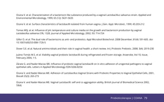 79
Ocana V. et al. Characterization of a bacteriocin like substance produced by a vaginal Lactobacillus salivarius strain. Applied and
Environmental Microbiology, 1999; 65 (12): 5631-5635
Ocana V. et al. Surface characteristics of lactobacilli isolated from human vagina. J Gen. Appl. Microbiol., 1999; 45:203-212
Tomas MSJ. et al. Inﬂuence of pH, temperature and culture media on the growth and bacteriocin production by vaginal
Lactobacillus salivarius CRL 1328. Journal of Applied Microbiology, 2002; 93: 714-724
Gillor O. et al. The dual role of bacteriocins as anti- and probiotics. Appl Microbiol Biotechnol. 2008 December; 81(4): 591-605. doi:
10.1007/s00253-008-1726-5
Dover S.E. et al. Natural antimicrobials and their role in vaginal health: a short review. Int J Probiotic Prebiotic. 2008; 3(4): 2019-230
Juárez Tomás M.S. et al. Viability vaginal probiotic lactobacilli during refrigerated and frozen storage. Anaerobe, Vol 10, Issue,
February 2004, 1-5.
Zàrate G. and Nader-Macias ME. Inﬂuence of probiotic vaginal lactobacilli on in vitro adhesion of urogenital pathogens to vaginal
epithelial cells. Letters in Applied Microbiology ISSN 0266-8254
Ocana V. and Nader-Macias ME. Adhesion of Lactobacillus Vaginal Strains with Probiotic Properties to Vaginal Epithelial Cells, 2001,
Biocell 25(3): 265-273
Ocana V. and Nader-Macias ME. Vaginal Lactobacilli: self and co aggregation ability, British Journal of Biomedical Science 2002,
59(4)
79
Probioticoterapia | COANA
 