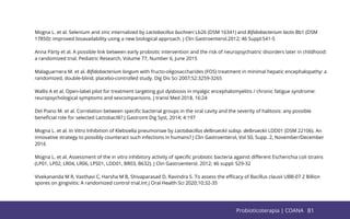 81
Mogna L. et al. Selenium and zinc internalized by Lactobacillus buchneri Lb26 (DSM 16341) and Biﬁdobacterium lactis Bb1 (DSM
17850): improved bioavailability using a new biological approach. J Clin Gastroenterol.2012; 46 Suppl:S41-5
Anna Pärty et al. A possible link between early probiotic intervention and the risk of neuropsychiatric disorders later in childhood:
a randomized trial. Pediatric Research, Volume 77, Number 6, June 2015
Malaguarnera M. et al. Biﬁdobacterium longum with fructo-oligosaccharides (FOS) treatment in minimal hepatic encephalopathy: a
randomized, double-blind, placebo-controlled study. Dig Dis Sci 2007;52:3259-3265
Wallis A et al. Open-label pilot for treatment targeting gut dysbiosis in myalgic encephalomyelitis / chronic fatigue syndrome:
reuropsychological symptoms and sexcomparisons. J transl Med 2018, 16:24
Del Piano M. et al. Correlation between speciﬁc bacterial groups in the oral cavity and the severity of halitosis: any possible
beneﬁcial role for selected Lactobacilli? J Gastroint Dig Syst, 2014; 4:197
Mogna L. et al. In Vitro Inhibition of Klebsiella pneumoniae by Lactobacillus delbrueckii subsp. delbrueckii LDD01 (DSM 22106). An
innovative strategy to possibly counteract such infections in humans? J Clin Gastroenterol, Vol 50, Supp. 2, November/December
2016
Mogna L. et al. Assessment of the in vitro inhibitory activity of speciﬁc probiotic bacteria against diﬀerent Escherichia coli strains
(LP01, LP02, LR04, LR06, LPS01, LDD01, BR03, B632). J Clin Gastroenterol. 2012; 46 suppl: S29-32
Vivekananda M R, Vasthavi C, Harsha M B, Shivaparasad D, Ravindra S. To assess the eﬃcacy of Bacillus clausii UBB-07 2 Billion
spores on gingivitis: A randomized control trial.Int J Oral Health Sci 2020;10:32-35
81
Probioticoterapia | COANA
 