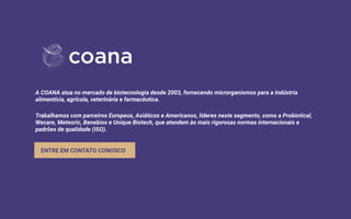 A COANA atua no mercado de biotecnologia desde 2003, fornecendo microrganismos para a indústria
alimentícia, agrícola, veterinária e farmacêutica.
Trabalhamos com parceiros Europeus, Asiáticos e Americanos, líderes neste segmento, como a Probiotical,
Wecare, Meteoric, Benebios e Unique Biotech, que atendem às mais rigorosas normas internacionais e
padrões de qualidade (ISO).
ENTRE EM CONTATO CONOSCO
 