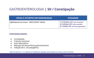 9
GASTROENTEROLOGIA | SII / Constipação
CEPAS E ESTIRPES RECOMENDADAS DOSAGEM
Biﬁdobacterium breve - BR03 (DSM 16604) 1) 10 bilhões UFC (não revestido)
2) 5 bilhões UFC (não revestido)
3) 1 bilhão UFC (microencapsuladas)
FUNCIONALIDADES:
● Constipação
● Trânsito intestinal
● Anti-inﬂamatório
● Redução do desconforto gastrointestinal
● Inibição de E. coli patogênica.
*OBS: Os números 1, 2 e 3 referem-se às diferentes dosagens apresentadas em ensaios clínicos distintos.
Probioticoterapia | COANA
 