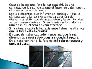 Cuando haces una foto la luz está ahí. Es una cantidad de luz concreta que el fotómetro de nuestra cámara es capaz de medir. Los 3 elementos que influyen en conseguir que la cámara capte la luz existente. La apertura de diafragma, el tiempo de exposición y la sensibilidad se compensan entre sí. Si en la misma foto alteras uno de ellos, el otro se verá afectado. Si la cámara capta la luz existente fielmente diremos que la toma está expuesta. En caso de haber captado menos luz que la real diremos que está subexpuesta y quedará oscura. En el caso contrario, la foto estará sobreexpuesta y quedará clara. 