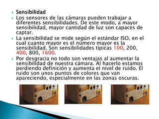 Sensibilidad Los sensores de las cámaras pueden trabajar a diferentes sensibilidades. De este modo, a mayor sensibilidad, mayor cantidad de luz son capaces de captar. La sensibilidad se mide según el estándar ISO, en el cual cuanto mayor es el número mayor es la sensibilidad. Son sensibilidades típicas 100, 200, 400, 800, 1600. Por desgracia no todo son ventajas al aumentar la sensibilidad de nuestra cámara. Al hacerlo estamos perdiendo definición y aumenta el nivel de ruido. El ruido son unos puntos de colores que van apareciendo, especialmente en las zonas oscuras. 