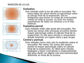 MEDICIÓN DE LA LUZEvaluativa Este método mide la luz de todo el encuadre. Por tanto todas las zonas tienen un porcentaje sobre el cálculo final de la exposición. Útil en fotografías que tienen un rango de luminosidad similar en toda la escena. Lo usan los modos automáticos de todas las cámaras y es el más habitual. Evaluativa parcial Este método mide sólo parte del encuadre. Por tanto las zonas más cercanas al centro tienen mayor porcentaje sobre el cálculo final de la exposición. Es útil para retrato o situaciones donde tenemos un sujeto claro y que ocupa Central y puntual. Este método cierra más aún la medición sobre el encuadre. Por tanto, las zonas del centro tienen el mayor porcentaje sobre el cálculo final de la exposición. Es ideal para retrato, bodegón y hacer contraluces y especialmente útil para medir un objeto con una luminosidad diferente al resto de la escena. 