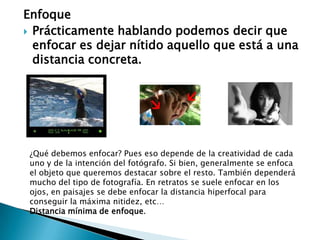 Enfoque Prácticamente hablando podemos decir que enfocar es dejar nítido aquello que está a una distancia concreta. ¿Qué debemos enfocar? Pues eso depende de la creatividad de cada uno y de la intención del fotógrafo. Si bien, generalmente se enfoca el objeto que queremos destacar sobre el resto. También dependerá mucho del tipo de fotografía. En retratos se suele enfocar en los ojos, en paisajes se debe enfocar la distancia hiperfocal para conseguir la máxima nitidez, etc… Distancia mínima de enfoque. 
