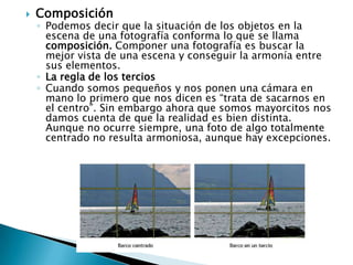 Composición Podemos decir que la situación de los objetos en la escena de una fotografía conforma lo que se llama composición. Componer una fotografía es buscar la mejor vista de una escena y conseguir la armonía entre sus elementos. La regla de los terciosCuando somos pequeños y nos ponen una cámara en mano lo primero que nos dicen es “trata de sacarnos en el centro”. Sin embargo ahora que somos mayorcitos nos damos cuenta de que la realidad es bien distinta. Aunque no ocurre siempre, una foto de algo totalmente centrado no resulta armoniosa, aunque hay excepciones. 